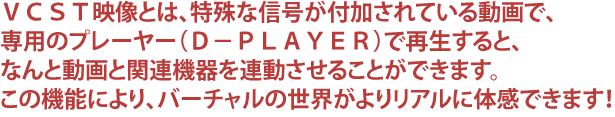 VCST映像とは、特殊な信号が付加されている動画で、専用のプレーヤー(D−PLAYER)で再生すると、なんと動画と関連機器を連動させることができます。この機能により、バーチャルの世界がよりリアルに体感できます!