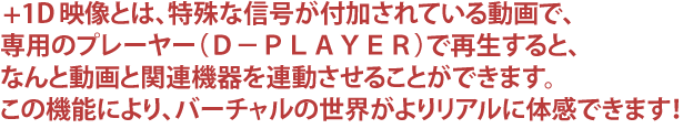 VCST映像とは、特殊な信号が付加されている動画で、専用のプレーヤー(D−PLAYER)で再生すると、なんと動画と関連機器を連動させることができます。この機能により、バーチャルの世界がよりリアルに体感できます!